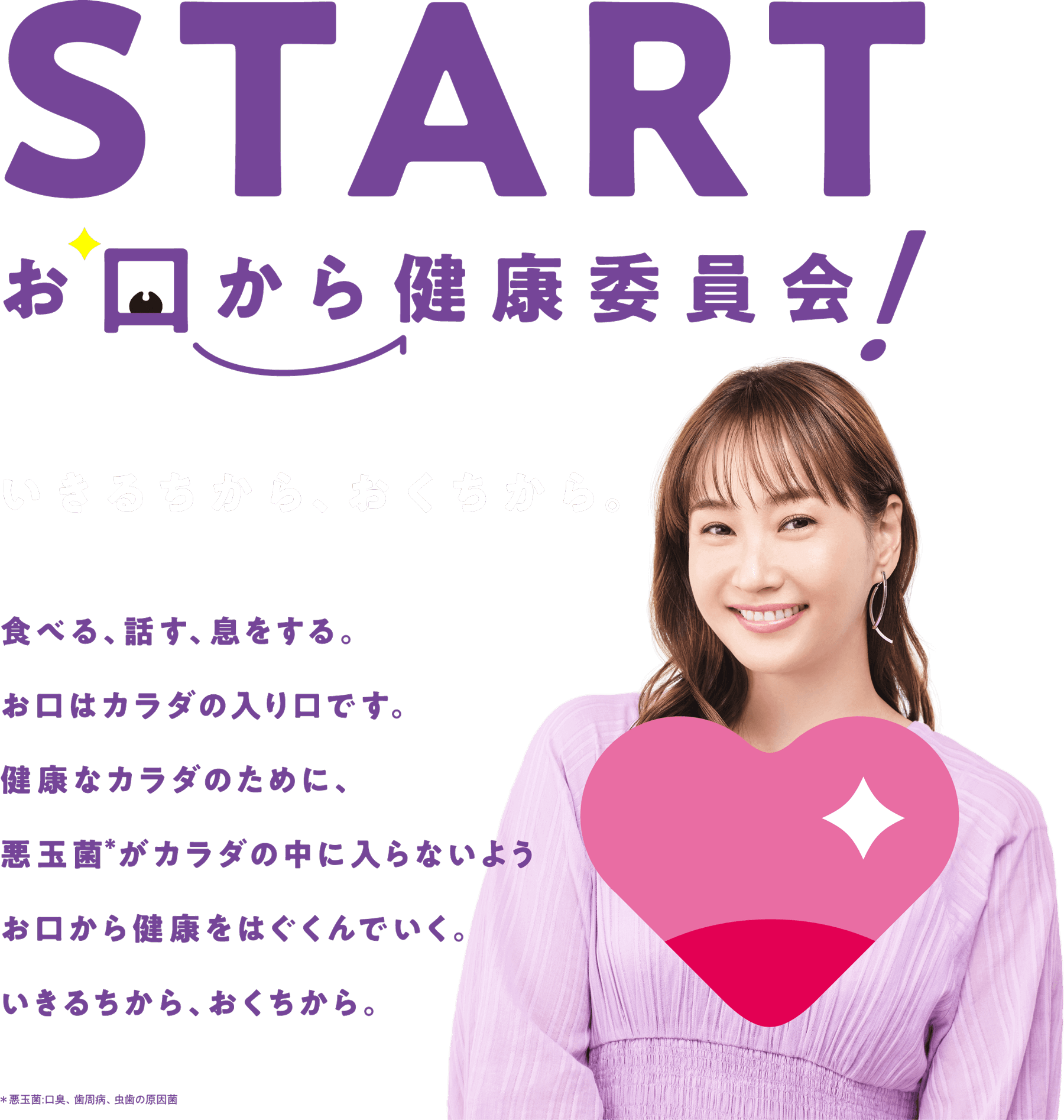 START お口から健康委員会！いきるちから、おくちから。食べる、話す、息をする。お口はカラダの入り口です。健康なカラダのために、悪玉菌＊がカラダの中に入らないようお口から健康をはぐくんでいく。いきるちから、おくちから。